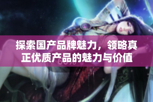 探索国产品牌魅力，领略真正优质产品的魅力与价值