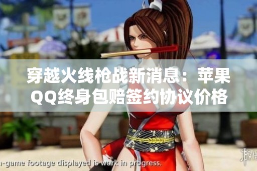 穿越火线枪战新消息：苹果QQ终身包赔签约协议价格可谈