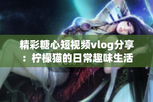 精彩糖心短视频vlog分享：柠檬猫的日常趣味生活