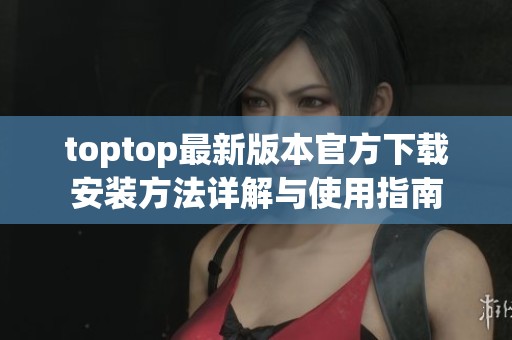 toptop最新版本官方下载安装方法详解与使用指南