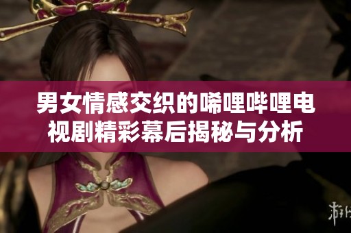 男女情感交织的唏哩哔哩电视剧精彩幕后揭秘与分析
