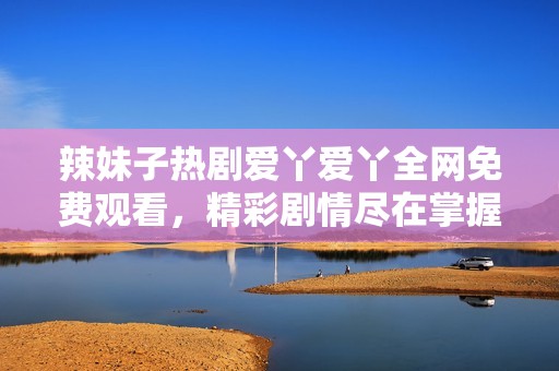 辣妹子热剧爱丫爱丫全网免费观看，精彩剧情尽在掌握中