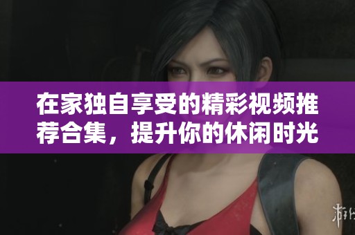在家独自享受的精彩视频推荐合集，提升你的休闲时光
