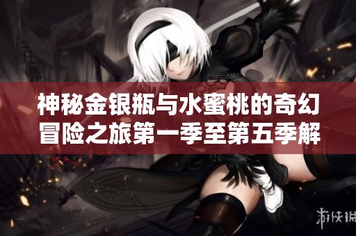 神秘金银瓶与水蜜桃的奇幻冒险之旅第一季至第五季解析