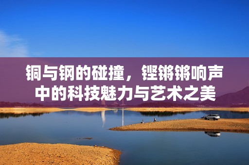 铜与钢的碰撞，铿锵锵响声中的科技魅力与艺术之美