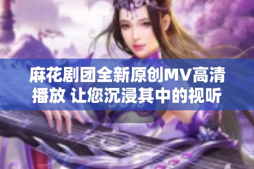 麻花剧团全新原创MV高清播放 让您沉浸其中的视听盛宴