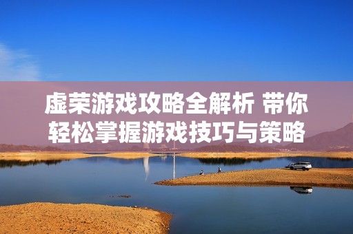 虚荣游戏攻略全解析 带你轻松掌握游戏技巧与策略