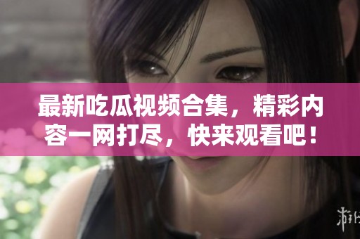 最新吃瓜视频合集，精彩内容一网打尽，快来观看吧！