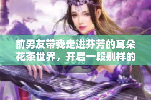 前男友带我走进芬芳的耳朵花茶世界，开启一段别样的情缘