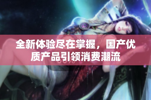 全新体验尽在掌握，国产优质产品引领消费潮流