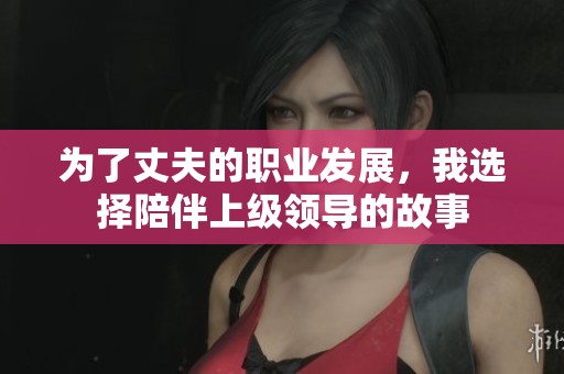 为了丈夫的职业发展，我选择陪伴上级领导的故事