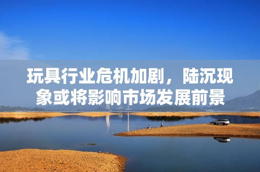 玩具行业危机加剧，陆沉现象或将影响市场发展前景