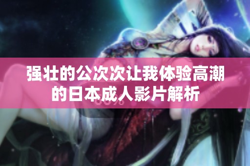 强壮的公次次让我体验高潮的日本成人影片解析