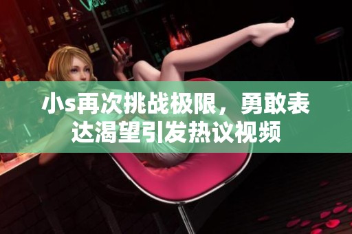 小s再次挑战极限，勇敢表达渴望引发热议视频