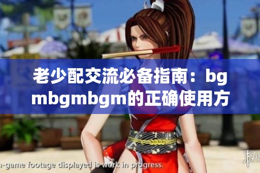老少配交流必备指南：bgmbgmbgm的正确使用方法揭秘