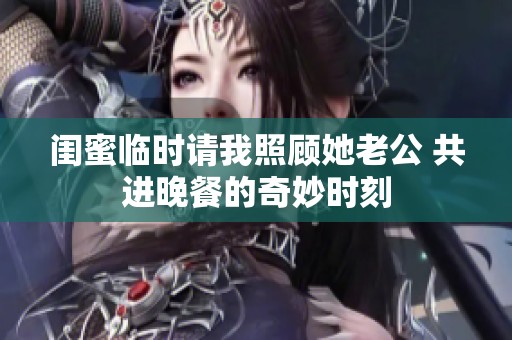 闺蜜临时请我照顾她老公 共进晚餐的奇妙时刻