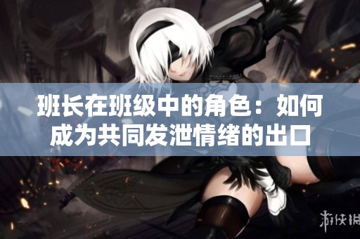 班长在班级中的角色：如何成为共同发泄情绪的出口