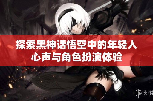 探索黑神话悟空中的年轻人心声与角色扮演体验