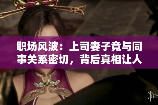 职场风波：上司妻子竟与同事关系密切，背后真相让人震惊