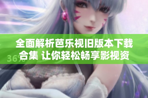 全面解析芭乐视旧版本下载合集 让你轻松畅享影视资源