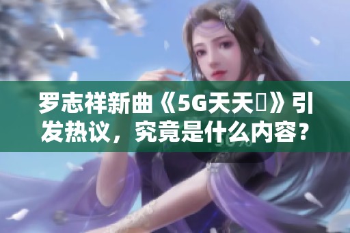 罗志祥新曲《5G天天奭》引发热议，究竟是什么内容？