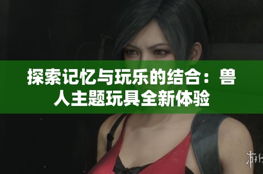 探索记忆与玩乐的结合：兽人主题玩具全新体验