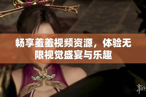 畅享羞羞视频资源，体验无限视觉盛宴与乐趣