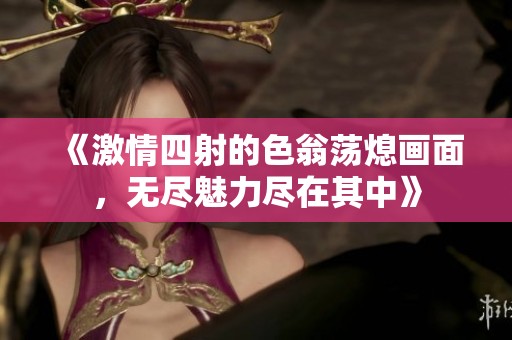 《激情四射的色翁荡熄画面，无尽魅力尽在其中》