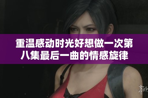 重温感动时光好想做一次第八集最后一曲的情感旋律