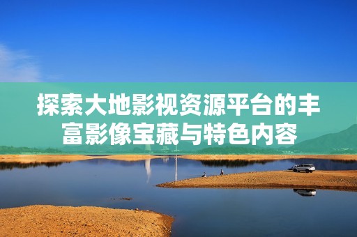 探索大地影视资源平台的丰富影像宝藏与特色内容