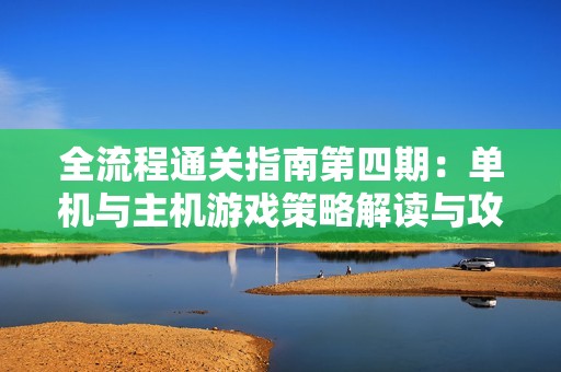全流程通关指南第四期：单机与主机游戏策略解读与攻略分享