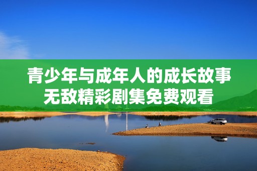 青少年与成年人的成长故事无敌精彩剧集免费观看