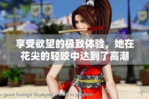享受欲望的极致体验，她在花尖的轻咬中达到了高潮