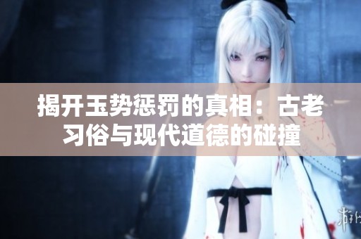 揭开玉势惩罚的真相：古老习俗与现代道德的碰撞