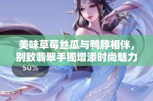 美味草莓丝瓜与鸭脖相伴，别致翡翠手镯增添时尚魅力