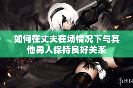 如何在丈夫在场情况下与其他男人保持良好关系