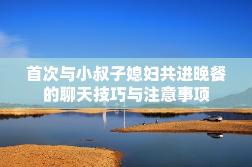 首次与小叔子媳妇共进晚餐的聊天技巧与注意事项