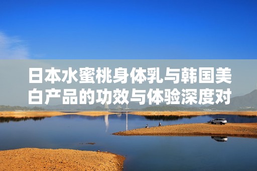 日本水蜜桃身体乳与韩国美白产品的功效与体验深度对比