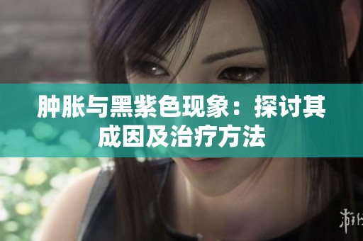 肿胀与黑紫色现象：探讨其成因及治疗方法