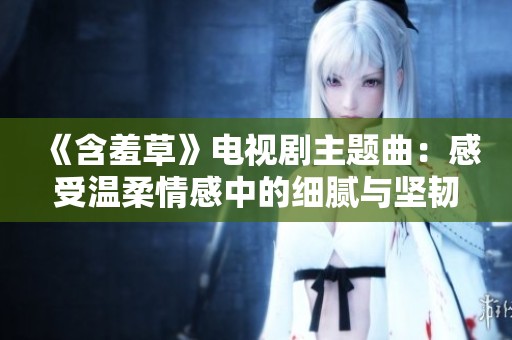 《含羞草》电视剧主题曲：感受温柔情感中的细腻与坚韧
