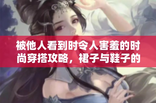 被他人看到时令人害羞的时尚穿搭攻略，裙子与鞋子的完美结合