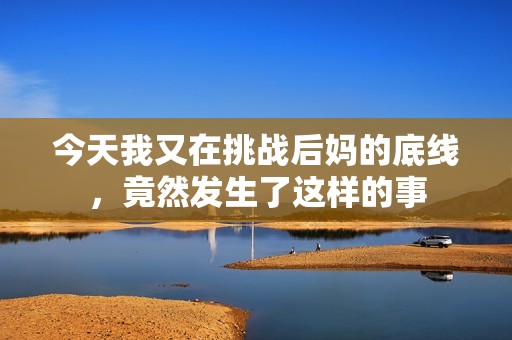 今天我又在挑战后妈的底线，竟然发生了这样的事