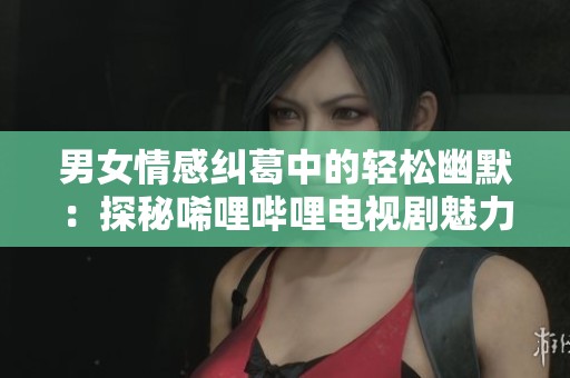 男女情感纠葛中的轻松幽默：探秘唏哩哔哩电视剧魅力所在