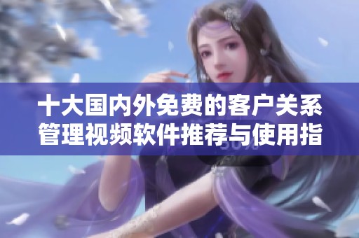 十大国内外免费的客户关系管理视频软件推荐与使用指南