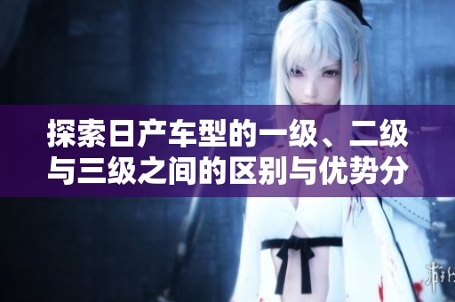 探索日产车型的一级、二级与三级之间的区别与优势分析