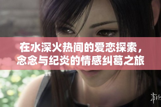 在水深火热间的爱恋探索，念念与纪炎的情感纠葛之旅