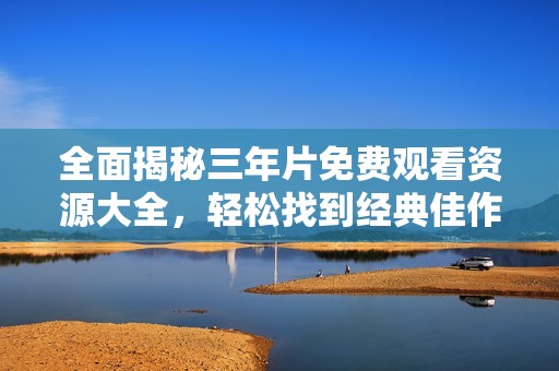 全面揭秘三年片免费观看资源大全，轻松找到经典佳作