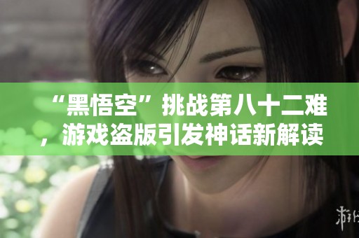“黑悟空”挑战第八十二难，游戏盗版引发神话新解读