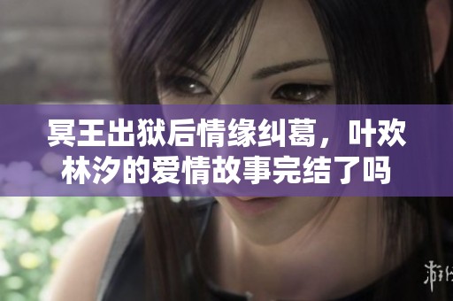 冥王出狱后情缘纠葛，叶欢林汐的爱情故事完结了吗