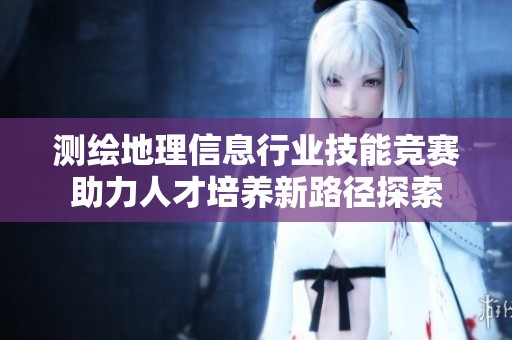 测绘地理信息行业技能竞赛助力人才培养新路径探索